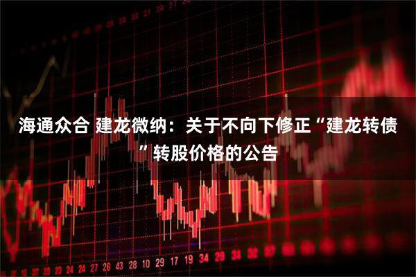 海通众合 建龙微纳：关于不向下修正“建龙转债”转股价格的公告