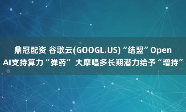鼎冠配资 谷歌云(GOOGL.US)“结盟”OpenAI支持算力“弹药” 大摩唱多长期潜力给予“增持”