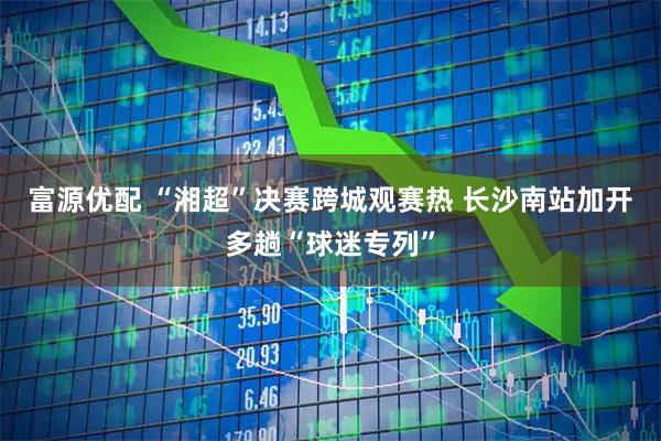 富源优配 “湘超”决赛跨城观赛热 长沙南站加开多趟“球迷专列”