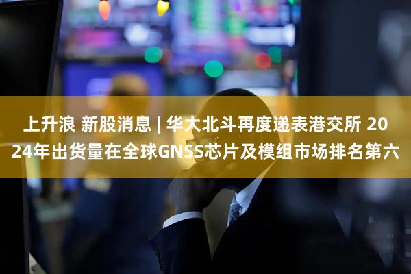 上升浪 新股消息 | 华大北斗再度递表港交所 2024年出货量在全球GNSS芯片及模组市场排名第六