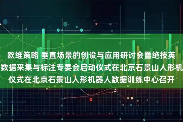 欧维策略 垂直场景的创设与应用研讨会暨绝技英雄评选委员会具身智能数据采集与标注专委会启动仪式在北京石景山人形机器人数据训练中心召开