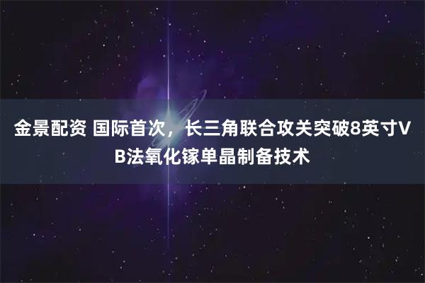 金景配资 国际首次，长三角联合攻关突破8英寸VB法氧化镓单晶制备技术