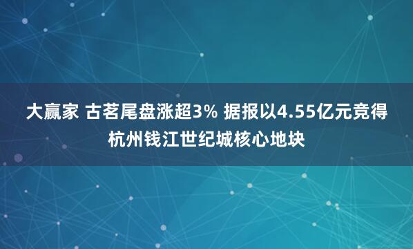 大赢家 古茗尾盘涨超3% 据报以4.55亿元竞得杭州钱江世纪城核心地块