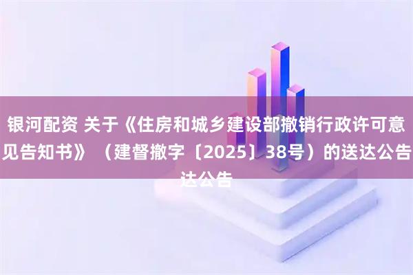 银河配资 关于《住房和城乡建设部撤销行政许可意见告知书》 （建督撤字〔2025〕38号）的送达公告