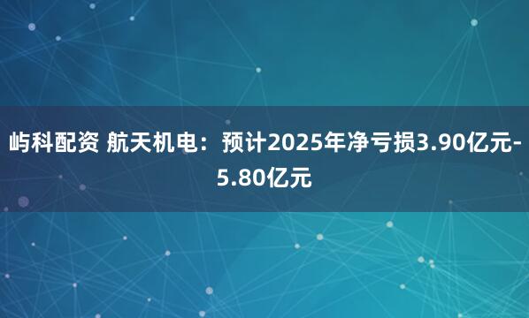 屿科配资 航天机电：预计2025年净亏损3.90亿元-5.80亿元