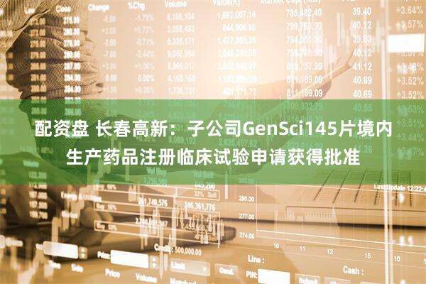 配资盘 长春高新：子公司GenSci145片境内生产药品注册临床试验申请获得批准
