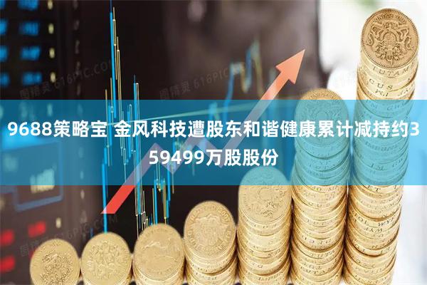 9688策略宝 金风科技遭股东和谐健康累计减持约359499万股股份