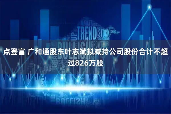 点登富 广和通股东叶志斌拟减持公司股份合计不超过826万股