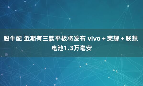 股牛配 近期有三款平板将发布 vivo＋荣耀＋联想 电池1.3万毫安