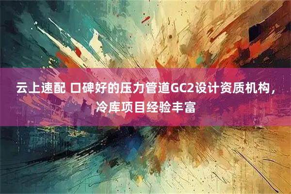 云上速配 口碑好的压力管道GC2设计资质机构，冷库项目经验丰富