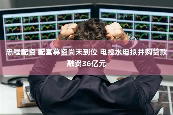 忠程配资 配套募资尚未到位 电投水电拟并购贷款融资36亿元