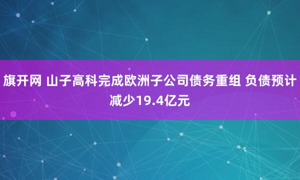 旗开网 山子高科完成欧洲子公司债务重组 负债预计减少19.4亿元