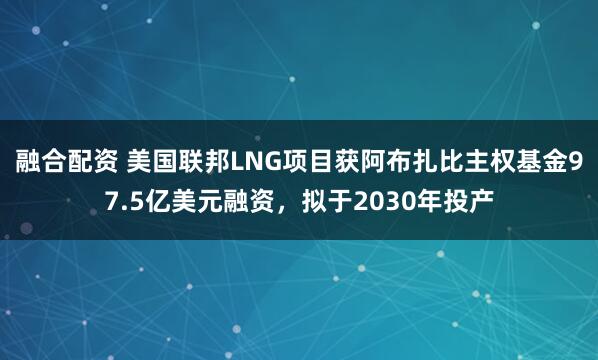 融合配资 美国联邦LNG项目获阿布扎比主权基金97.5亿美元融资，拟于2030年投产