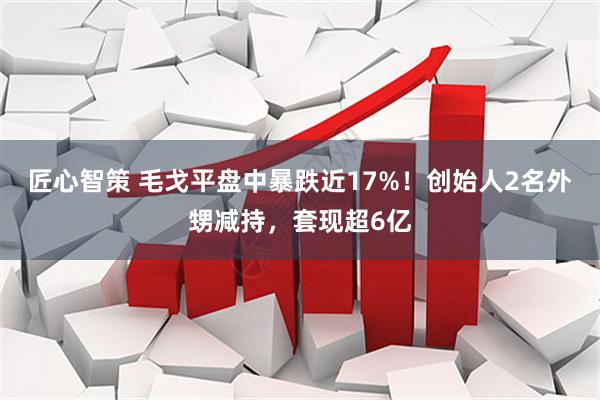 匠心智策 毛戈平盘中暴跌近17%！创始人2名外甥减持，套现超6亿