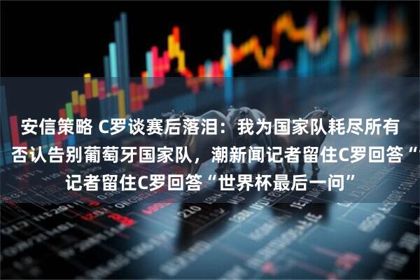 安信策略 C罗谈赛后落泪:我为国家队耗尽所有力气,问心无愧,否认告别葡萄牙国家队,潮新闻记者留住C罗回答“世界杯最后一问”
