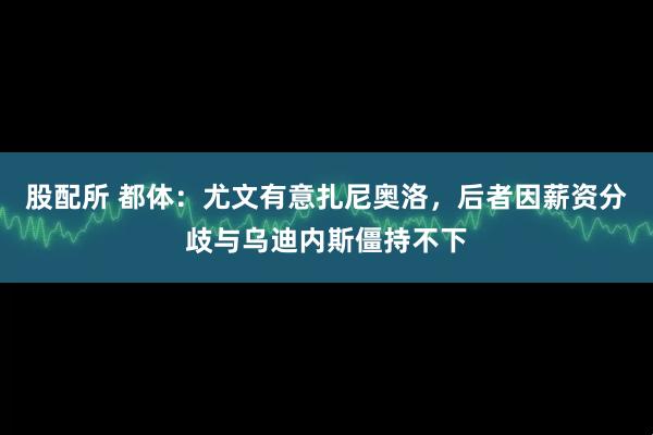 股配所 都体:尤文有意扎尼奥洛,后者因薪资分歧与乌迪内斯僵持不下
